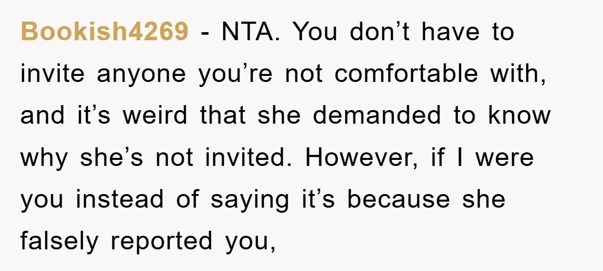 Bookish4269 − NTA. You don’t have to invite anyone you’re not comfortable with, and it’s weird that she demanded to know why she’s not invited. However, if I were you...