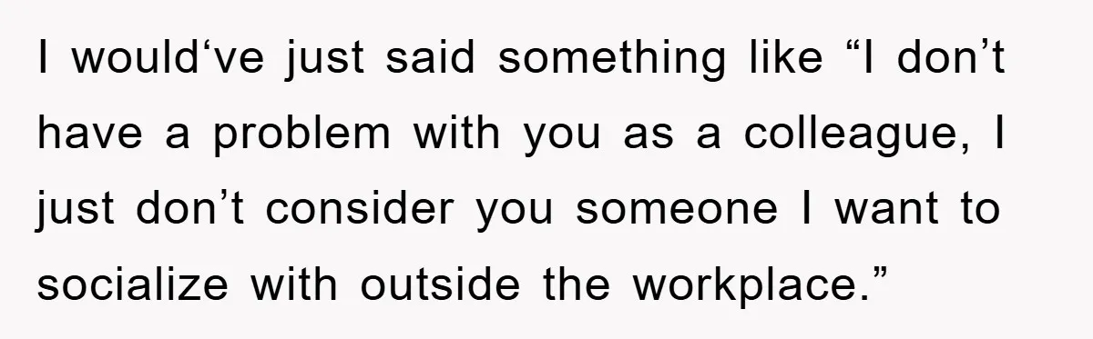 I would‘ve just said something like “I don’t have a problem with you as a colleague, I just don’t consider you someone I want to socialize with outside the workplace.”
