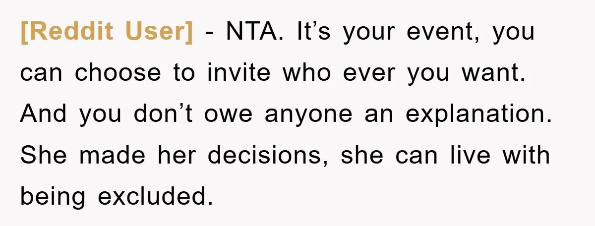[Reddit User] − NTA. It’s your event, you can choose to invite who ever you want. And you don’t owe anyone an explanation. She made her decisions, she can live...