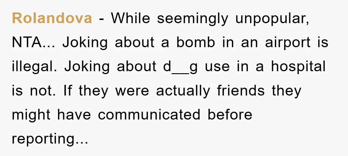 Rolandova − While seemingly unpopular, NTA... Joking about a bomb in an airport is illegal. Joking about d__g use in a hospital is not. If they were actually friends they...