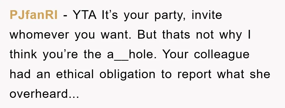 PJfanRI − YTA It’s your party, invite whomever you want. But thats not why I think you’re the a__hole. Your colleague had an ethical obligation to report what she overheard...