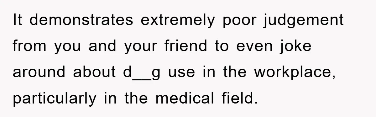 It demonstrates extremely poor judgement from you and your friend to even joke around about d__g use in the workplace, particularly in the medical field.