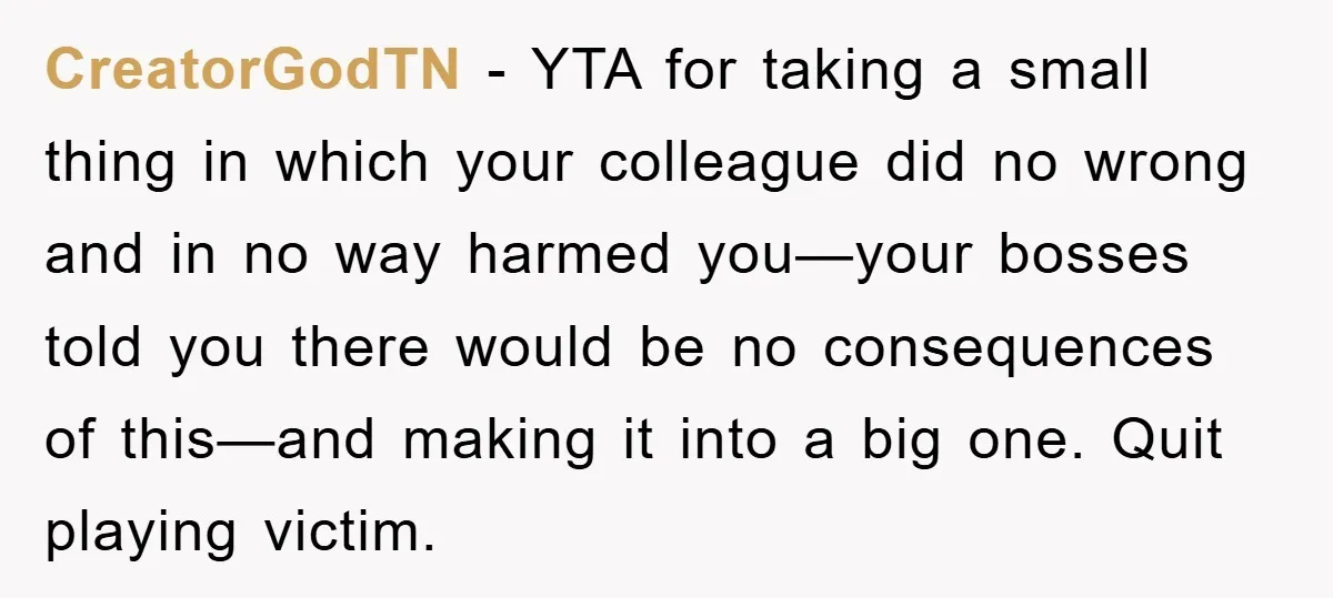CreatorGodTN − YTA for taking a small thing in which your colleague did no wrong and in no way harmed you—your bosses told you there would be no consequences of...