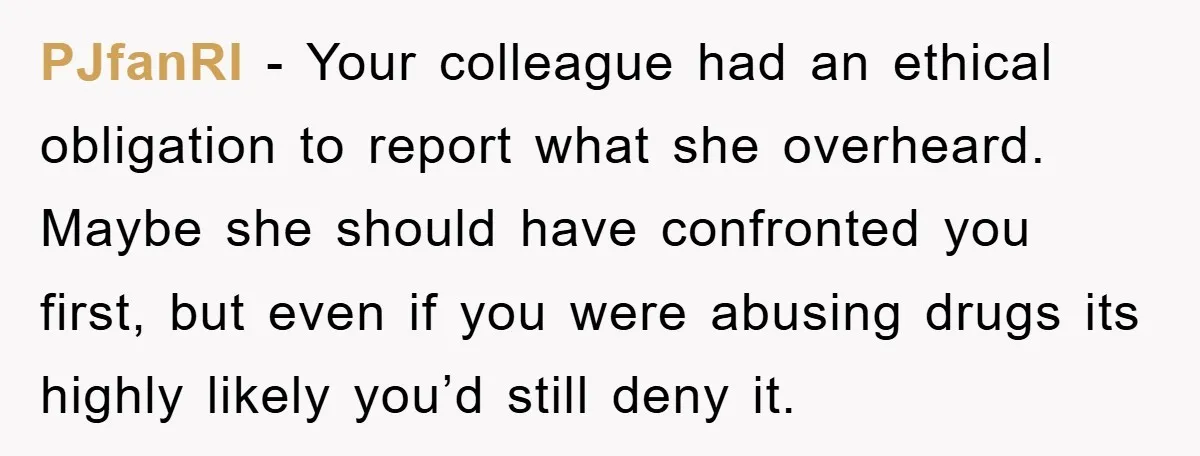 PJfanRI − Your colleague had an ethical obligation to report what she overheard. Maybe she should have confronted you first, but even if you were abusing drugs its highly likely...