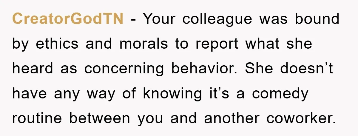 CreatorGodTN − Your colleague was bound by ethics and morals to report what she heard as concerning behavior. She doesn’t have any way of knowing it’s a comedy routine between...
