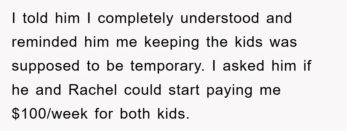 I told him I completely understood and reminded him me keeping the kids was supposed to be temporary. I asked him if he and Rachel could start paying me $100/week...
