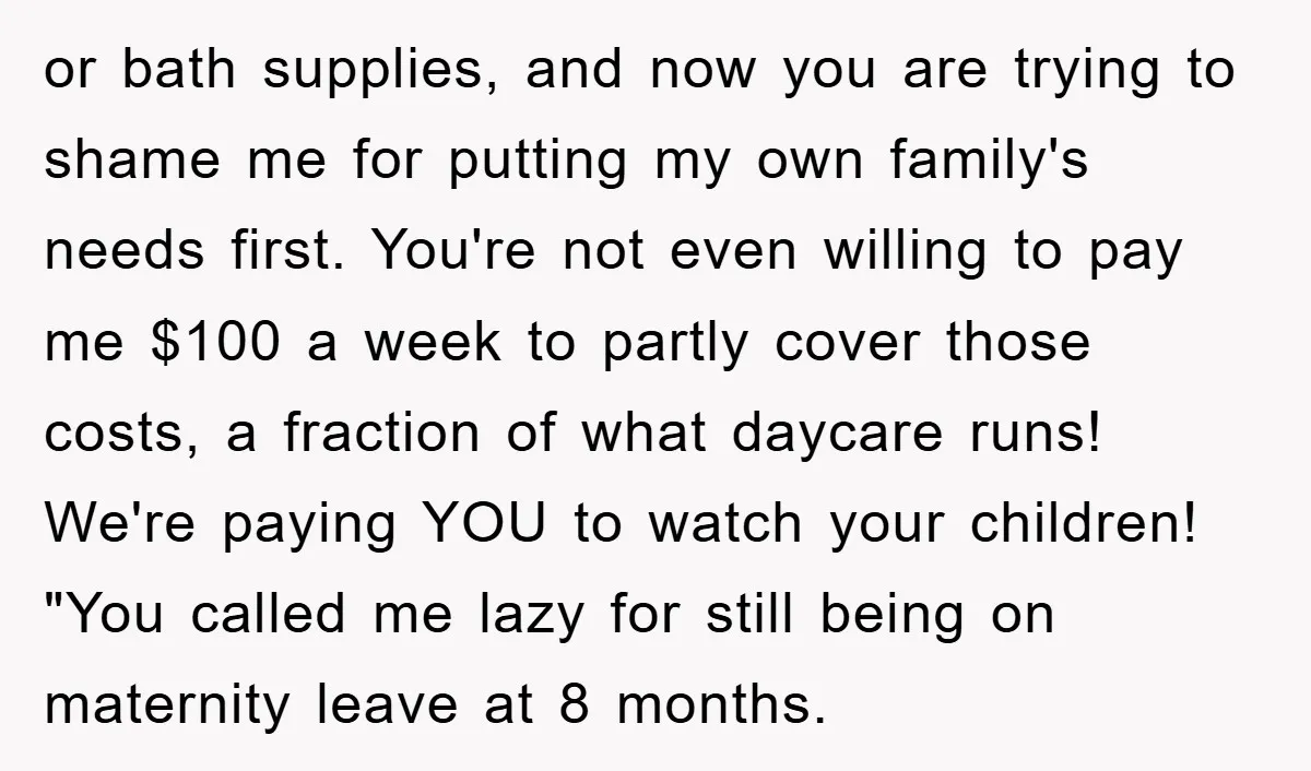 or bath supplies, and now you are trying to shame me for putting my own family's needs first. You're not even willing to pay me $100 a week to partly...