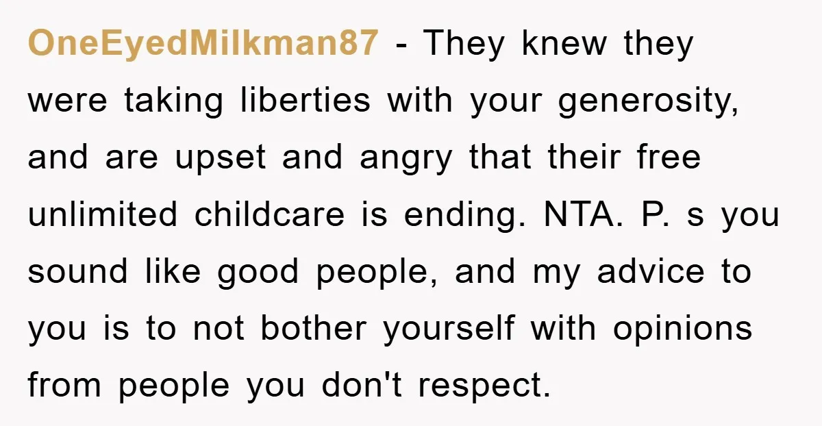OneEyedMilkman87 − They knew they were taking liberties with your generosity, and are upset and angry that their free unlimited childcare is ending. NTA. P. s you sound like good...