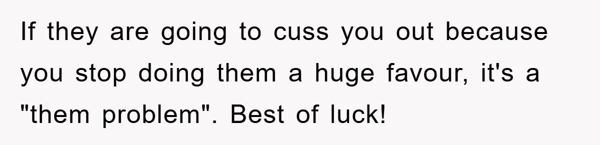 If they are going to cuss you out because you stop doing them a huge favour, it's a "them problem". Best of luck!