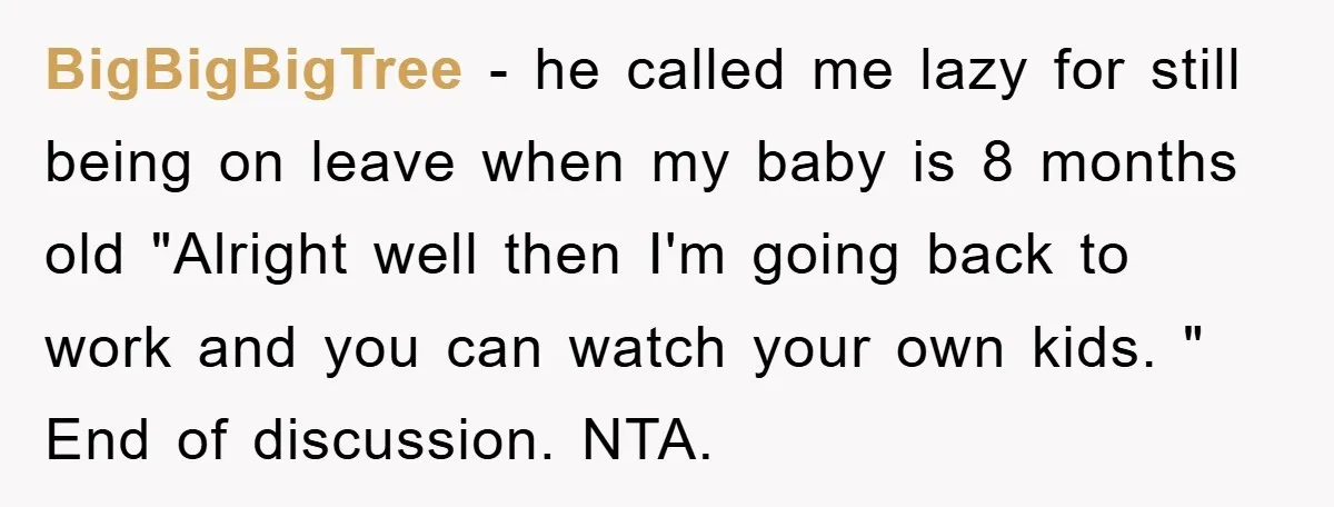 BigBigBigTree − he called me lazy for still being on leave when my baby is 8 months old "Alright well then I'm going back to work and you can watch...