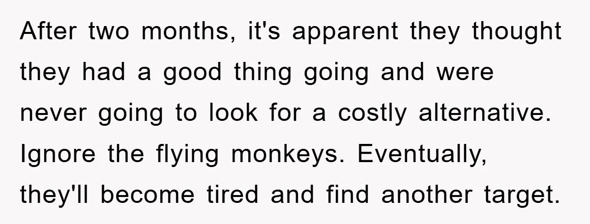 After two months, it's apparent they thought they had a good thing going and were never going to look for a costly alternative. Ignore the flying monkeys. Eventually, they'll become...