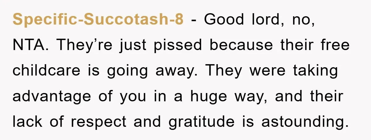 Specific-Succotash-8 − Good lord, no, NTA. They’re just pissed because their free childcare is going away. They were taking advantage of you in a huge way, and their lack of...