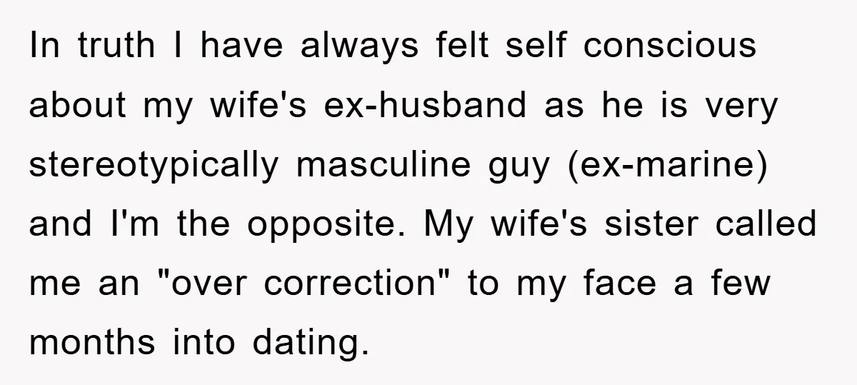 In truth I have always felt self conscious about my wife's ex-husband as he is very stereotypically masculine guy (ex-marine) and I'm the opposite. My wife's sister called me an...