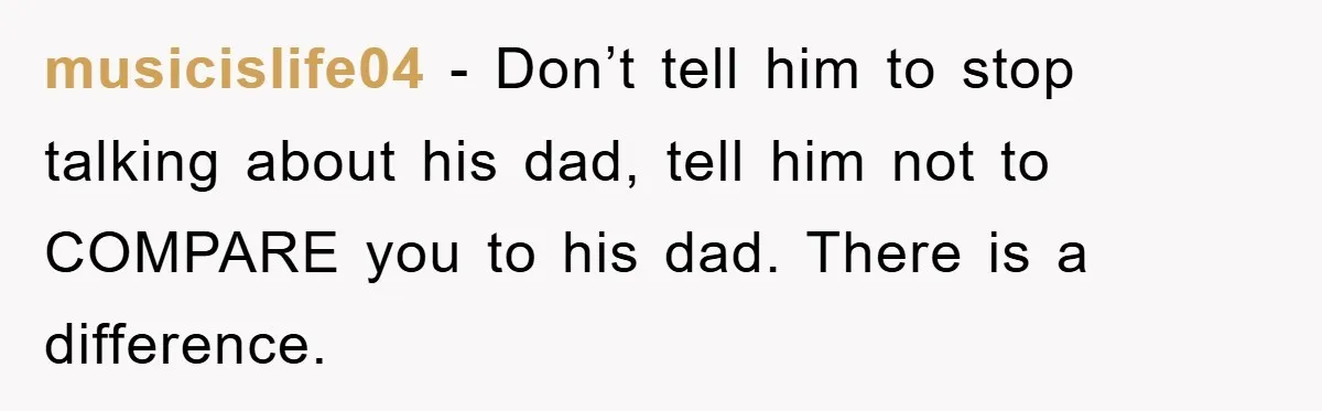 musicislife04 − Don’t tell him to stop talking about his dad, tell him not to COMPARE you to his dad. There is a difference.