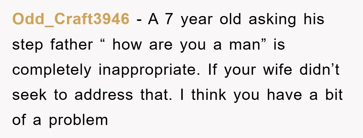 Odd_Craft3946 − A 7 year old asking his step father “ how are you a man” is completely inappropriate. If your wife didn’t seek to address that. I think you...