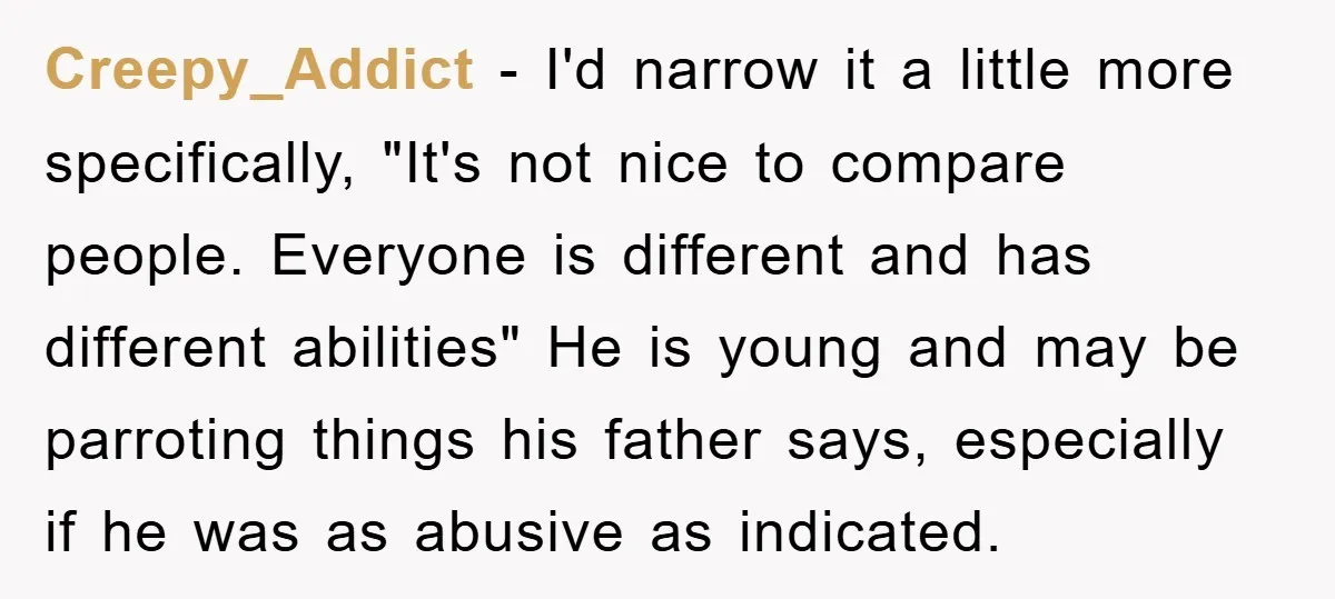Creepy_Addict − I'd narrow it a little more specifically, "It's not nice to compare people. Everyone is different and has different abilities" He is young and may be parroting things...