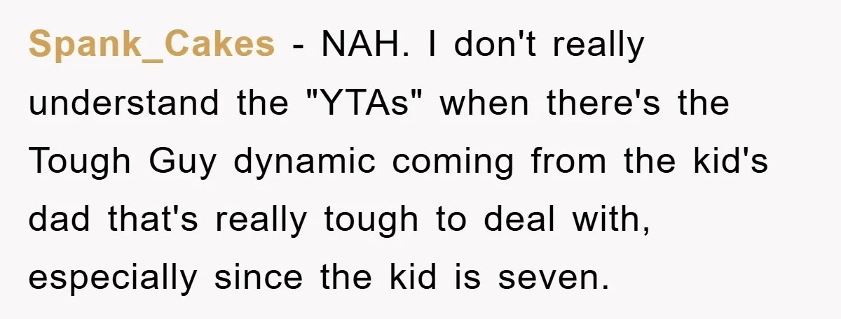 Spank_Cakes − NAH. I don't really understand the "YTAs" when there's the Tough Guy dynamic coming from the kid's dad that's really tough to deal with, especially since the kid...