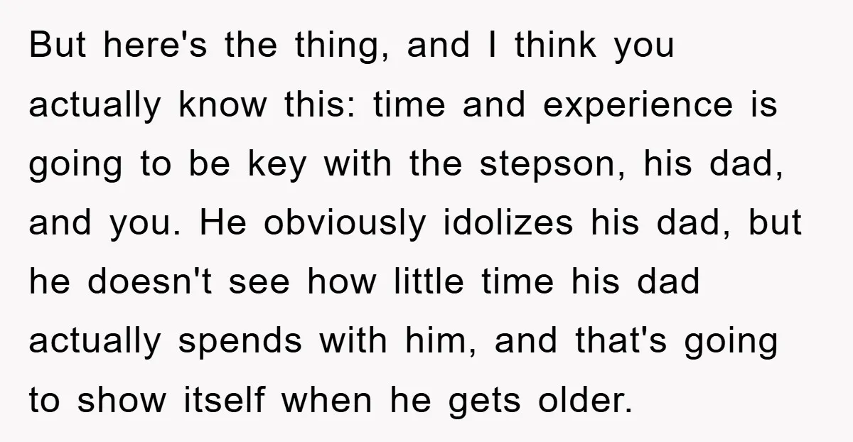 But here's the thing, and I think you actually know this: time and experience is going to be key with the stepson, his dad, and you. He obviously idolizes his...