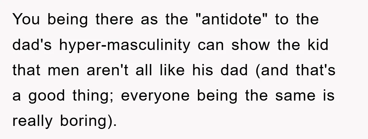 You being there as the "antidote" to the dad's hyper-masculinity can show the kid that men aren't all like his dad (and that's a good thing; everyone being the same...