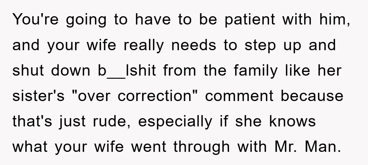 You're going to have to be patient with him, and your wife really needs to step up and shut down b__lshit from the family like her sister's "over correction" comment...