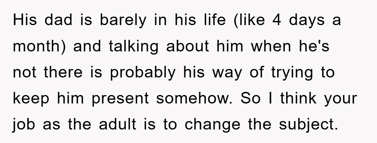 His dad is barely in his life (like 4 days a month) and talking about him when he's not there is probably his way of trying to keep him present...