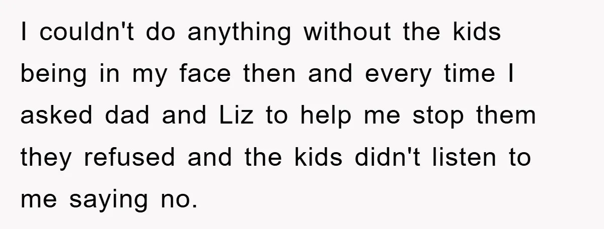 I couldn't do anything without the kids being in my face then and every time I asked dad and Liz to help me stop them they refused and the kids...