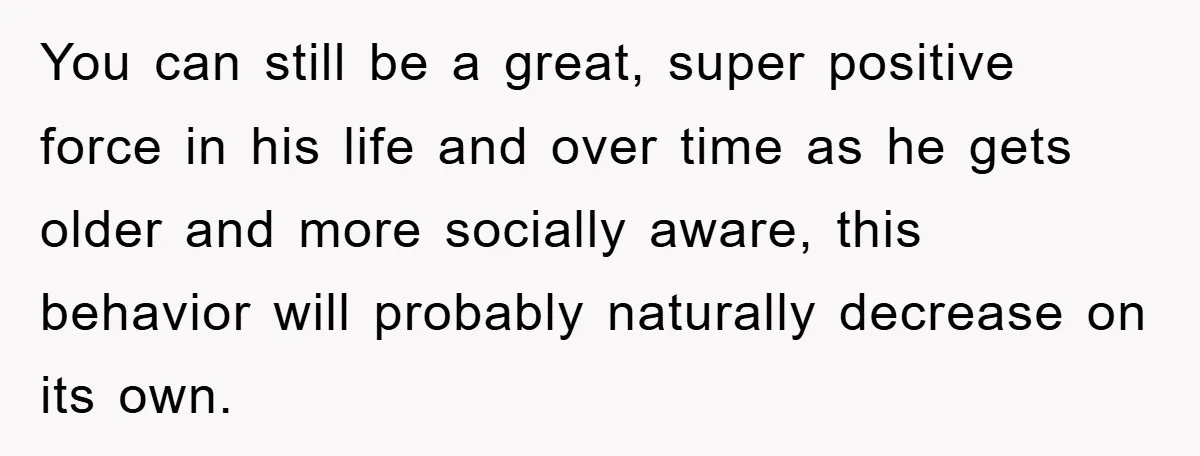 You can still be a great, super positive force in his life and over time as he gets older and more socially aware, this behavior will probably naturally decrease on...