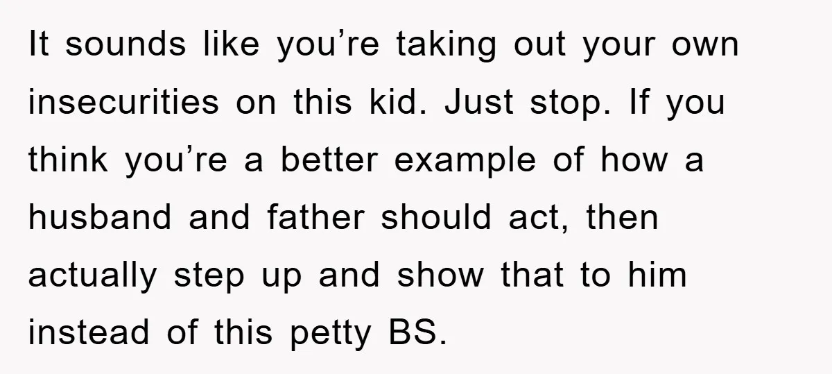 It sounds like you’re taking out your own insecurities on this kid. Just stop. If you think you’re a better example of how a husband and father should act, then...