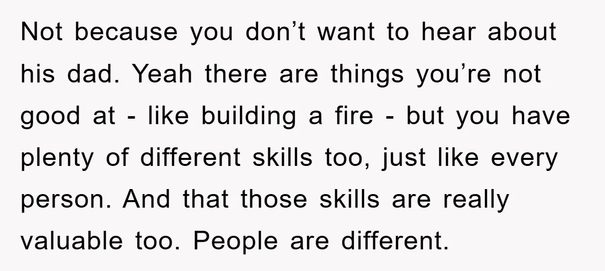 Not because you don’t want to hear about his dad. Yeah there are things you’re not good at - like building a fire - but you have plenty of different...