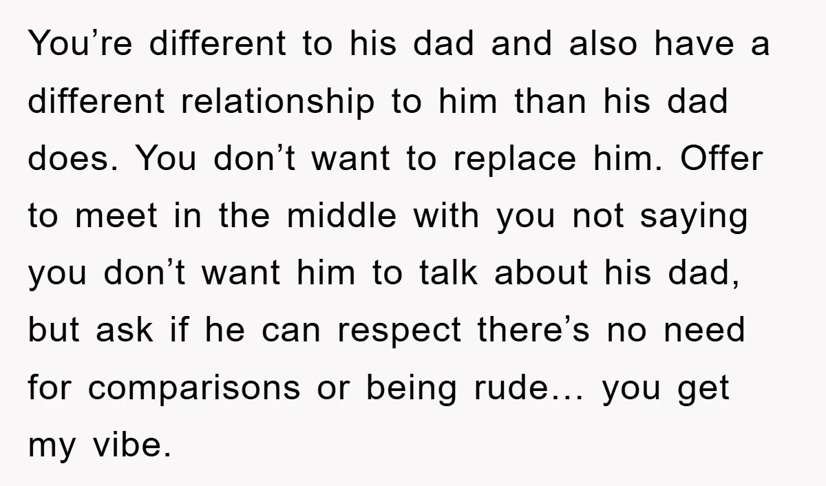 You’re different to his dad and also have a different relationship to him than his dad does. You don’t want to replace him. Offer to meet in the middle with...