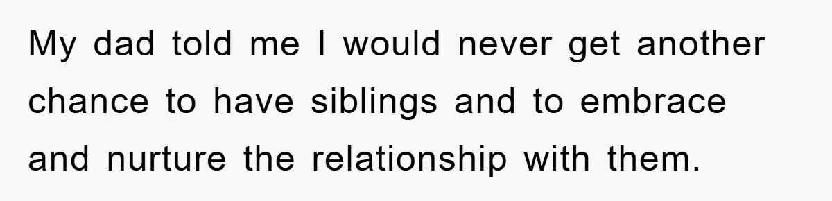 My dad told me I would never get another chance to have siblings and to embrace and nurture the relationship with them.