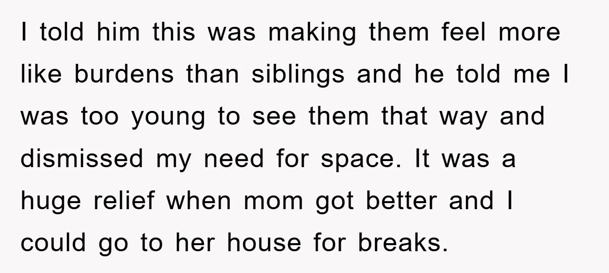 I told him this was making them feel more like burdens than siblings and he told me I was too young to see them that way and dismissed my need...