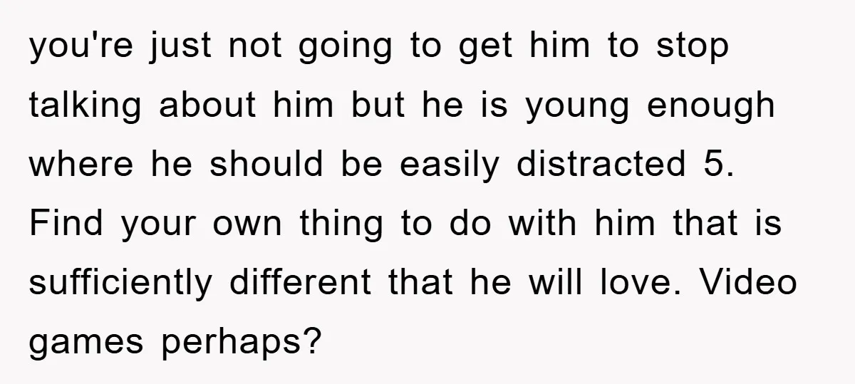 you're just not going to get him to stop talking about him but he is young enough where he should be easily distracted 5. Find your own thing to do...