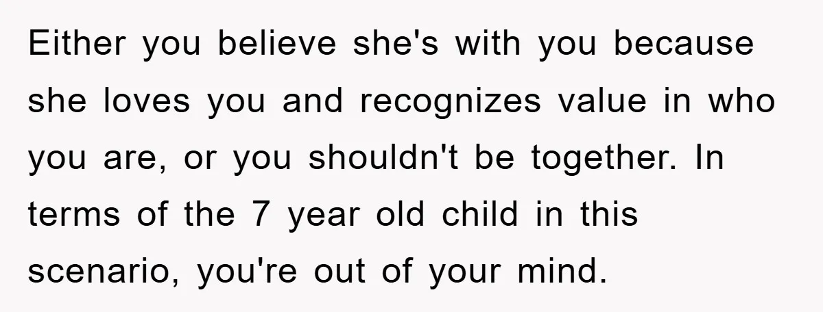 Either you believe she's with you because she loves you and recognizes value in who you are, or you shouldn't be together. In terms of the 7 year old child...