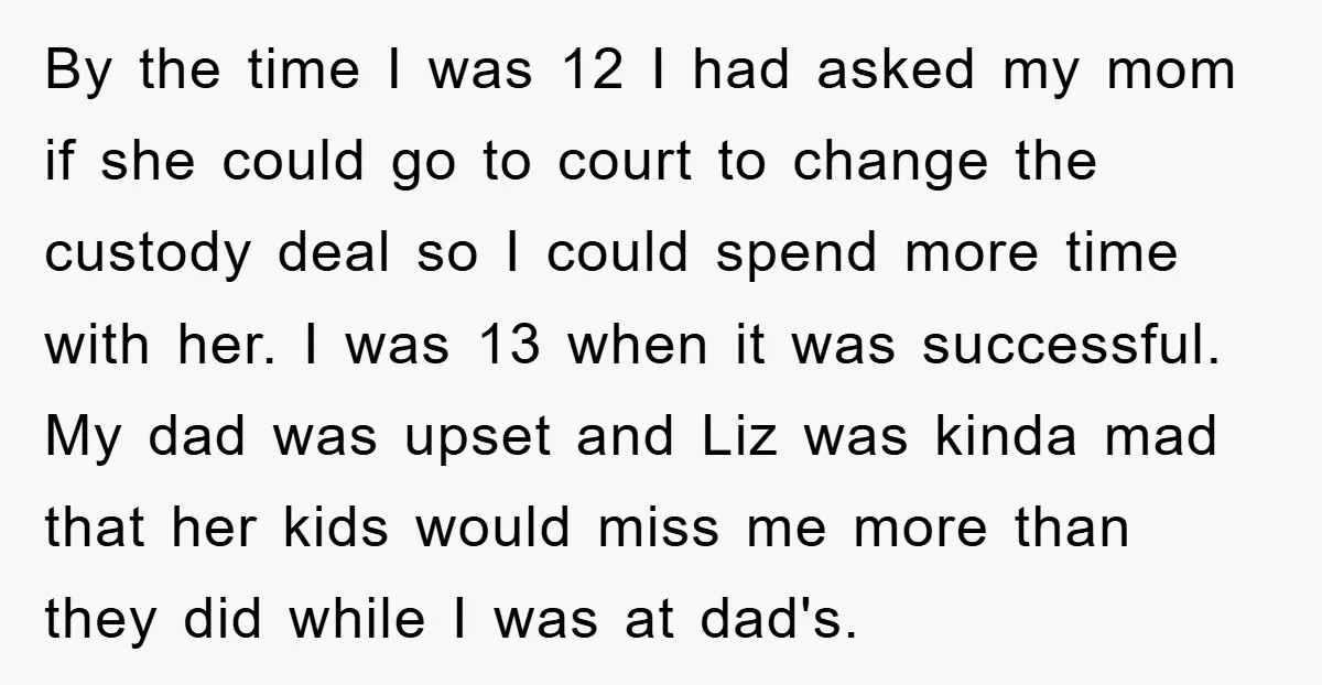 By the time I was 12 I had asked my mom if she could go to court to change the custody deal so I could spend more time with her....