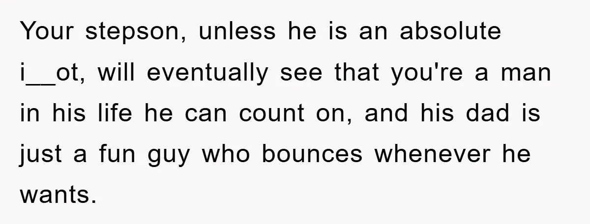 Your stepson, unless he is an absolute i__ot, will eventually see that you're a man in his life he can count on, and his dad is just a fun guy...