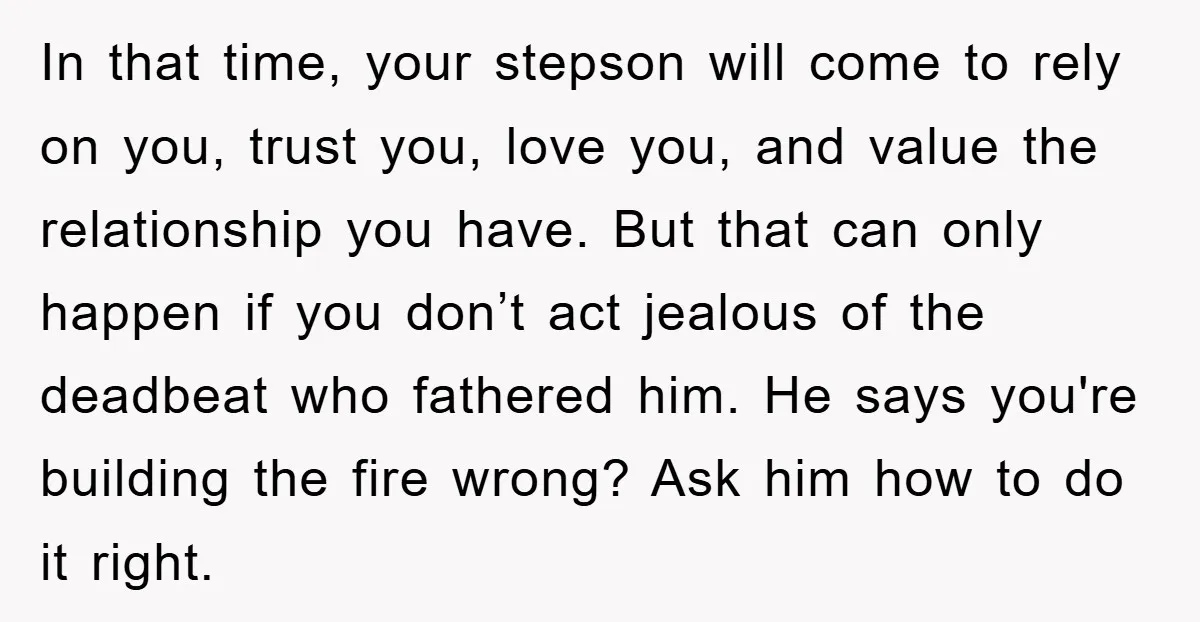 In that time, your stepson will come to rely on you, trust you, love you, and value the relationship you have. But that can only happen if you don’t act...