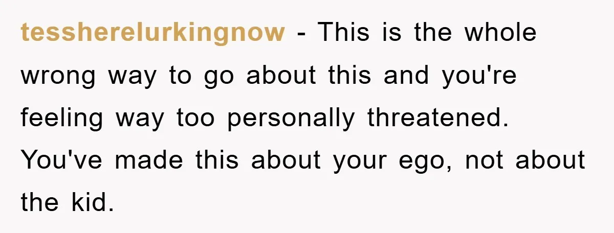 tessherelurkingnow − This is the whole wrong way to go about this and you're feeling way too personally threatened. You've made this about your ego, not about the kid.