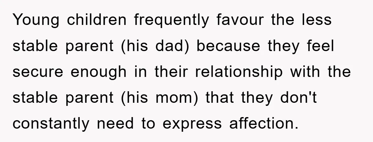 Young children frequently favour the less stable parent (his dad) because they feel secure enough in their relationship with the stable parent (his mom) that they don't constantly need to...