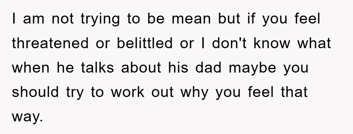I am not trying to be mean but if you feel threatened or belittled or I don't know what when he talks about his dad maybe you should try to...