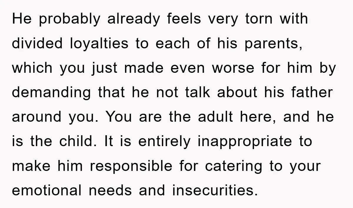 He probably already feels very torn with divided loyalties to each of his parents, which you just made even worse for him by demanding that he not talk about his...