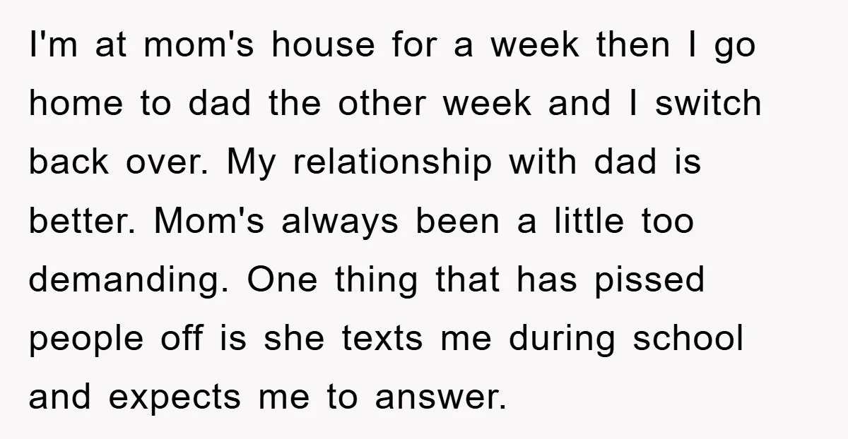 I'm at mom's house for a week then I go home to dad the other week and I switch back over. My relationship with dad is better. Mom's always been...