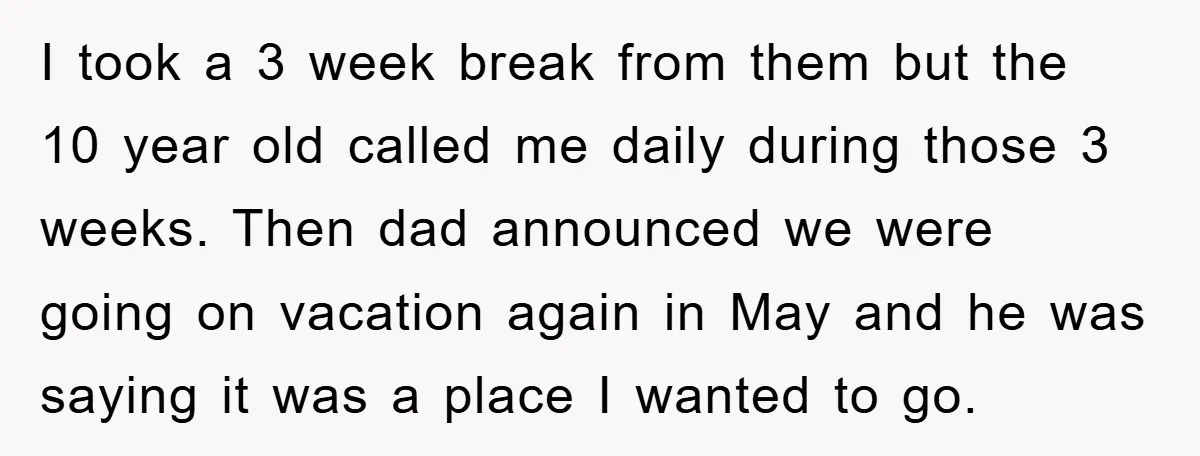 I took a 3 week break from them but the 10 year old called me daily during those 3 weeks. Then dad announced we were going on vacation again in...