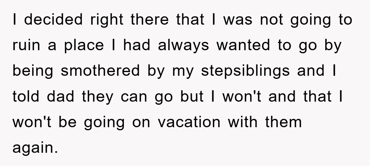 I decided right there that I was not going to ruin a place I had always wanted to go by being smothered by my stepsiblings and I told dad they...