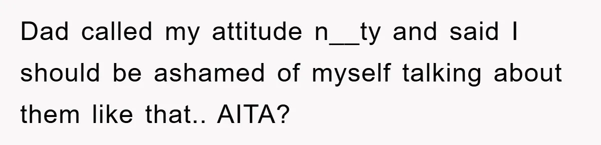 Dad called my attitude n__ty and said I should be ashamed of myself talking about them like that.. AITA?