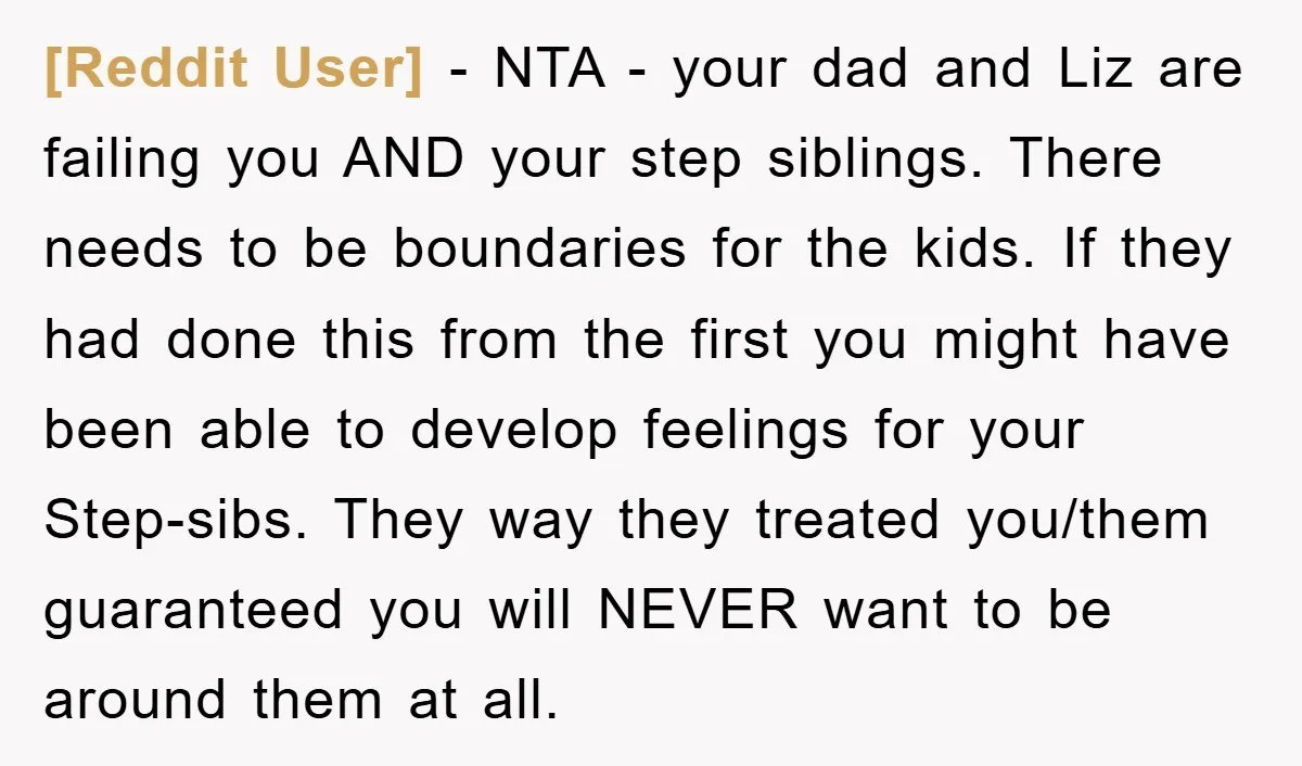 [Reddit User] − NTA - your dad and Liz are failing you AND your step siblings. There needs to be boundaries for the kids. If they had done this from...
