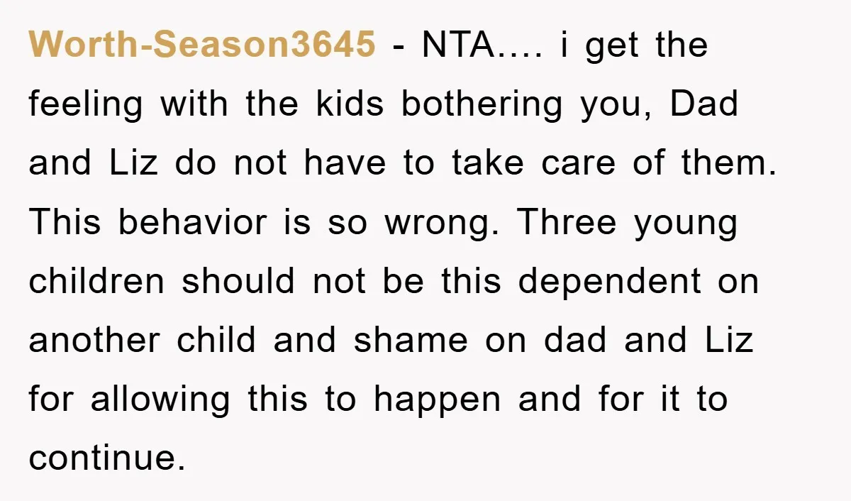 Worth-Season3645 − NTA…. i get the feeling with the kids bothering you, Dad and Liz do not have to take care of them. This behavior is so wrong. Three young...