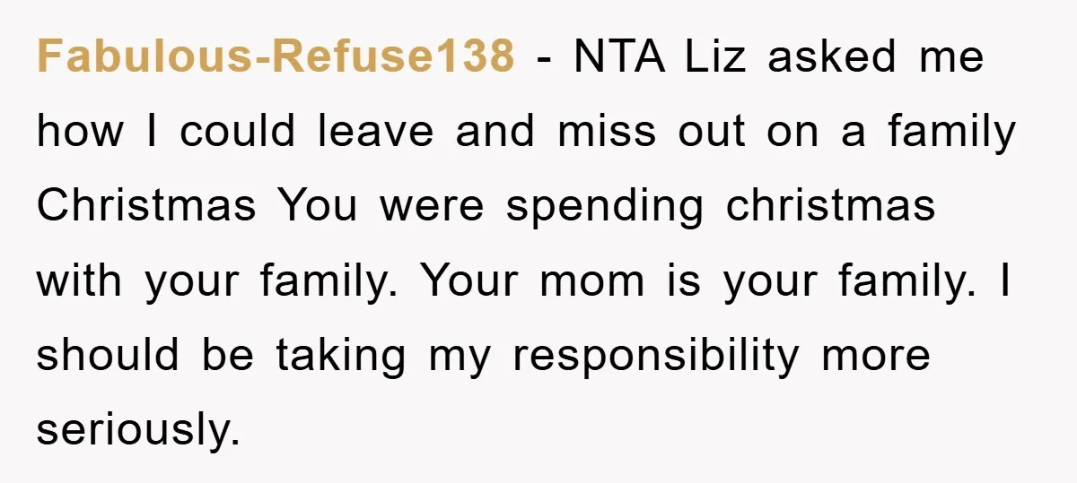 Fabulous-Refuse138 − NTA Liz asked me how I could leave and miss out on a family Christmas You were spending christmas with your family. Your mom is your family. I...