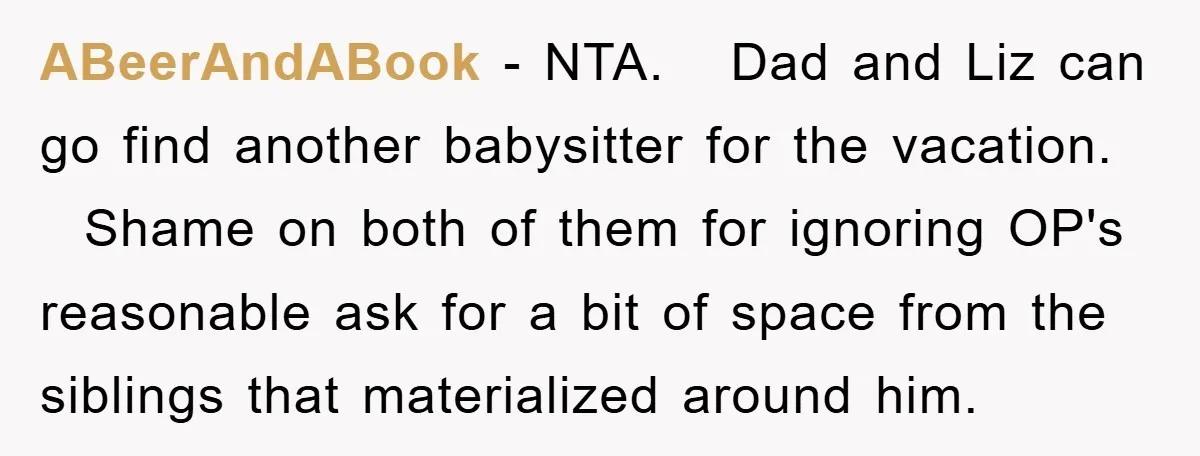 ABeerAndABook − NTA. Dad and Liz can go find another babysitter for the vacation. Shame on both of them for ignoring OP's reasonable ask for a bit of space from...