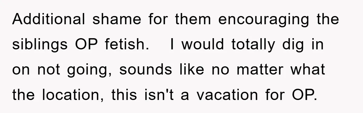 Additional shame for them encouraging the siblings OP fetish.   I would totally dig in on not going, sounds like no matter what the location, this isn't a vacation for OP.